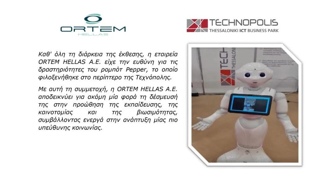 Καθ' όλη τη διάρκεια της έκθεσης, η εταιρεία
ORTEM HELLAS A.E. είχε την ευθύνη για τις
δραστηριότητες του ρομπότ Pepper, το οποίο
φιλοξενήθηκε στο περίπτερο της Τεχνόπολης.
Με αυτή τη συμμετοχή, η ORTEM HELLAS A.E.
αποδεικνύει για ακόμη μία φορά τη δέσμευσή
της στην προώθηση της εκπαίδευσης, της
καινοτομίας και της βιωσιμότητας,
συμβάλλοντας ενεργά στην ανάπτυξη μίας πιο
υπεύθυνης κοινωνίας.