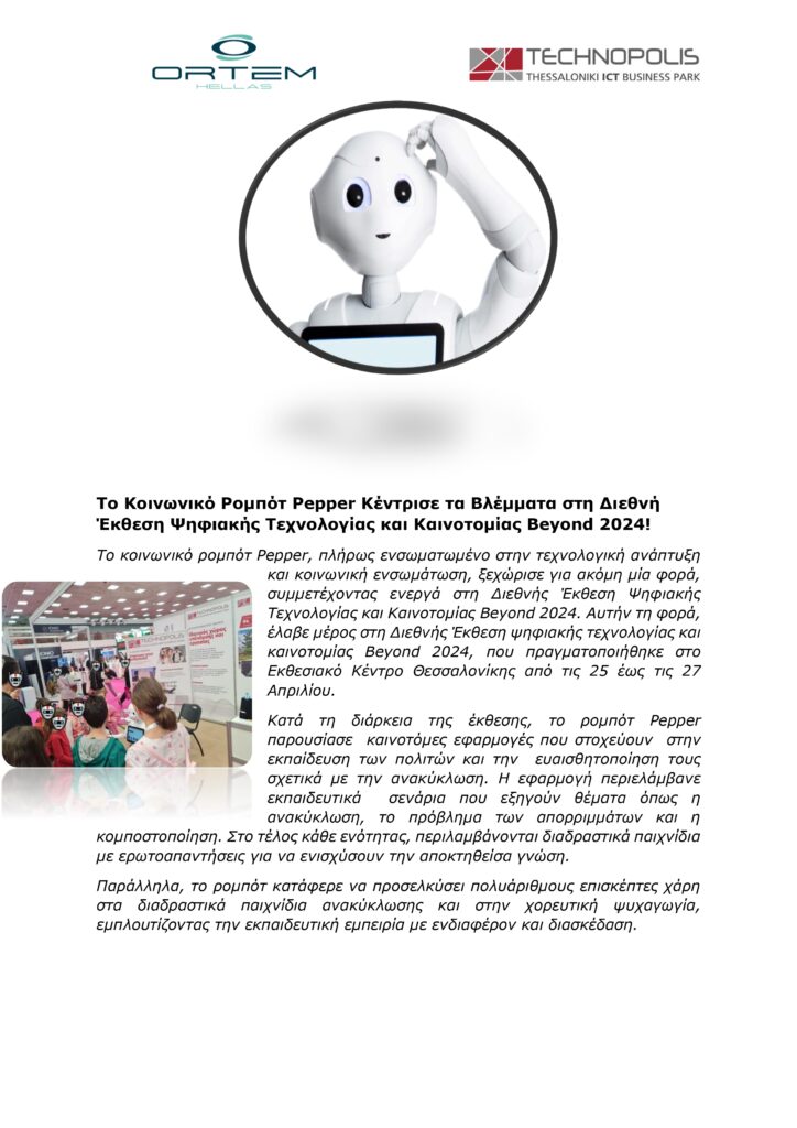 Το Κοινωνικό Ρομπότ Pepper Κέντρισε τα Βλέμματα στη Διεθνή
Έκθεση Ψηφιακής Τεχνολογίας και Καινοτομίας Beyond 2024!
Το κοινωνικό ρομπότ Pepper, πλήρως ενσωματωμένο στην τεχνολογική ανάπτυξη
και κοινωνική ενσωμάτωση, ξεχώρισε για ακόμη μία φορά,
συμμετέχοντας ενεργά στη Διεθνής Έκθεση Ψηφιακής
Τεχνολογίας και Καινοτομίας Beyond 2024. Αυτήν τη φορά,
έλαβε μέρος στη Διεθνής Έκθεση ψηφιακής τεχνολογίας και
καινοτομίας Beyond 2024, που πραγματοποιήθηκε στο
Εκθεσιακό Κέντρο Θεσσαλονίκης από τις 25 έως τις 27
Απριλίου.
Κατά τη διάρκεια της έκθεσης, το ρομπότ Pepper
παρουσίασε καινοτόμες εφαρμογές που στοχεύουν στην
εκπαίδευση των πολιτών και την ευαισθητοποίηση τους
σχετικά με την ανακύκλωση. Η εφαρμογή περιελάμβανε
εκπαιδευτικά σενάρια που εξηγούν θέματα όπως η
ανακύκλωση, το πρόβλημα των απορριμμάτων και η
κομποστοποίηση. Στο τέλος κάθε ενότητας, περιλαμβάνονται διαδραστικά παιχνίδια
με ερωτοαπαντήσεις για να ενισχύσουν την αποκτηθείσα γνώση.
Παράλληλα, το ρομπότ κατάφερε να προσελκύσει πολυάριθμους επισκέπτες χάρη
στα διαδραστικά παιχνίδια ανακύκλωσης και στην χορευτική ψυχαγωγία,
εμπλουτίζοντας την εκπαιδευτική εμπειρία με ενδιαφέρον και διασκέδαση.